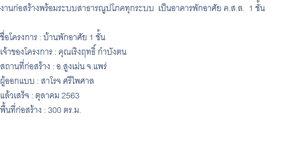 งานก่อสร้างพร้อมระบบสาธารณูปโภคทุกระบบ เป็นอาคารพักอาศัย ค.ส.ล. 1 ชั้น ชื่อโครงการ : บ้านพักอาศัย 1 ชั้น เจ้าของโครงการ : คุณเริงฤทธิ์ กำบังตน สถานที่ก่อสร้าง : อ.สูงเม่น จ.แพร่ ผู้ออกแบบ : สาโรจ ศรีไพศาล แล้วเสร็จ : ตุลาคม 2563 พื้นที่ก่อสร้าง : 300 ตร.ม. 