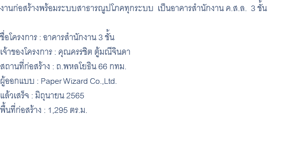 งานก่อสร้างพร้อมระบบสาธารณูปโภคทุกระบบ เป็นอาคารสำนักงาน ค.ส.ล. 3 ชั้น ชื่อโครงการ : อาคารสำนักงาน 3 ชั้น เจ้าของโครงการ : คุณครรชิต ตู้มณีจินดา สถานที่ก่อสร้าง : ถ.พหลโยธิน 66 กทม. ผู้ออกแบบ : Paper Wizard Co.,Ltd. แล้วเสร็จ : มิถุนายน 2565 พื้นที่ก่อสร้าง : 1,295 ตร.ม. 