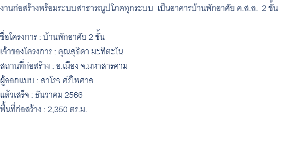 งานก่อสร้างพร้อมระบบสาธารณูปโภคทุกระบบ เป็นอาคารบ้านพักอาศัย ค.ส.ล. 2 ชั้น ชื่อโครงการ : บ้านพักอาศัย 2 ชั้น เจ้าของโครงการ : คุณสุธิดา มะทิตะโน สถานที่ก่อสร้าง : อ.เมือง จ.มหาสารคาม ผู้ออกแบบ : สาโรจ ศรีไพศาล แล้วเสร็จ : ธันวาคม 2566 พื้นที่ก่อสร้าง : 2,350 ตร.ม. 