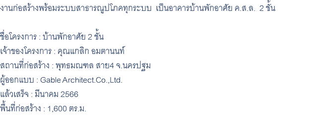 งานก่อสร้างพร้อมระบบสาธารณูปโภคทุกระบบ เป็นอาคารบ้านพักอาศัย ค.ส.ล. 2 ชั้น ชื่อโครงการ : บ้านพักอาศัย 2 ชั้น เจ้าของโครงการ : คุณแกลิก อมตานนท์ สถานที่ก่อสร้าง : พุทธมณฑล สาย4 จ.นครปฐม ผู้ออกแบบ : Gable Architect.Co.,Ltd. แล้วเสร็จ : มีนาคม 2566 พื้นที่ก่อสร้าง : 1,600 ตร.ม. 