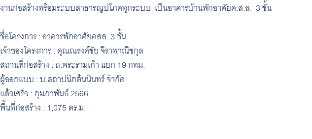 งานก่อสร้างพร้อมระบบสาธารณูปโภคทุกระบบ เป็นอาคารบ้านพักอาศัยค.ส.ล. 3 ชั้น ชื่อโครงการ : อาคารพักอาศัยคสล. 3 ชั้น เจ้าของโครงการ : คุณณรงค์ชัย จิราพาณิชกุล สถานที่ก่อสร้าง : ถ.พระรามเก้า แยก 19 กทม. ผู้ออกแบบ : บ.สถาปนิกต้นนินทร์ จำกัด แล้วเสร็จ : กุมภาพันธ์ 2566 พื้นที่ก่อสร้าง : 1,075 ตร.ม. 