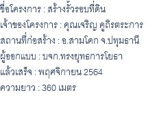 ชื่อโครงการ : สร้างรั้วรอบที่ดิน เจ้าของโครงการ : คุณเจริญ คูถิรตระการ สถานที่ก่อสร้าง : อ.สามโคก จ.ปทุมธานี ผู้ออกแบบ : บจก.ทรงยุทธการโยธา แล้วเสร็จ : พฤศจิกายน 2564 ความยาว : 360 เมตร 