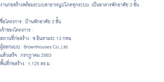 งานก่อสร้างพร้อมระบบสาธารณูปโภคทุกระบบ เป็นอาคารพักอาศัย 3 ชั้น ชื่อโครงการ : บ้านพักอาศัย 3 ชั้น เจ้าของโครงการ : สถานที่ก่อสร้าง : ซ.อินทามระ 13 กทม. ผู้ออกแบบ : Brownhouses Co.,Ltd. แล้วเสร็จ : กรกฏาคม 2563 พื้นที่ก่อสร้าง : 1,125 ตร.ม. 