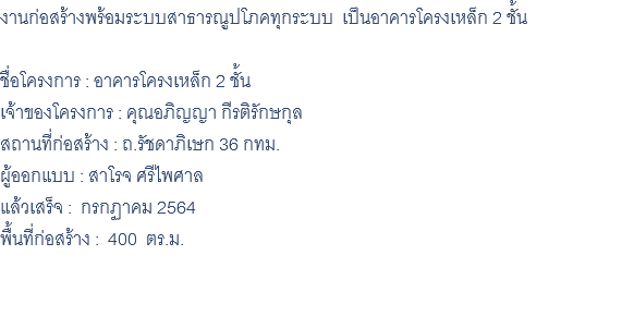 งานก่อสร้างพร้อมระบบสาธารณูปโภคทุกระบบ เป็นอาคารโครงเหล็ก 2 ชั้น ชื่อโครงการ : อาคารโครงเหล็ก 2 ชั้น เจ้าของโครงการ : คุณอภิญญา กีรติรักษกุล สถานที่ก่อสร้าง : ถ.รัชดาภิเษก 36 กทม. ผู้ออกแบบ : สาโรจ ศรีไพศาล แล้วเสร็จ : กรกฏาคม 2564 พื้นที่ก่อสร้าง : 400 ตร.ม. 