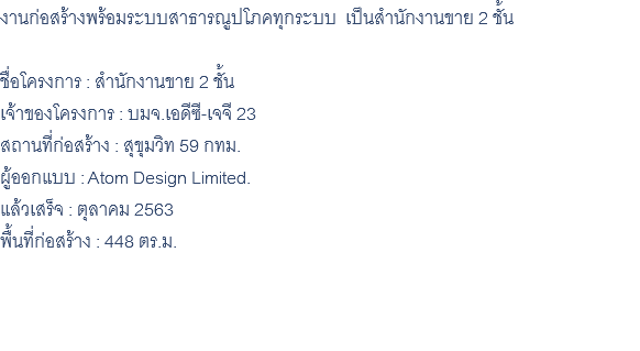 งานก่อสร้างพร้อมระบบสาธารณูปโภคทุกระบบ เป็นสำนักงานขาย 2 ชั้น ชื่อโครงการ : สำนักงานขาย 2 ชั้น เจ้าของโครงการ : บมจ.เอดีซี-เจจี 23 สถานที่ก่อสร้าง : สุขุมวิท 59 กทม. ผู้ออกแบบ : Atom Design Limited. แล้วเสร็จ : ตุลาคม 2563 พื้นที่ก่อสร้าง : 448 ตร.ม. 