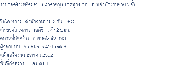 งานก่อสร้างพร้อมระบบสาธารณูปโภคทุกระบบ เป็นสำนักงานขาย 2 ชั้น ชื่อโครงการ : สำนักงานขาย 2 ชั้น IDEO เจ้าของโครงการ : เอดีซี - เจวี12 บมจ. สถานที่ก่อสร้าง : ถ.พหลโยธิน กทม. ผู้ออกแบบ : Architects 49 Limited. แล้วเสร็จ : พฤษภาคม 2562 พื้นที่ก่อสร้าง : 726 ตร.ม. 