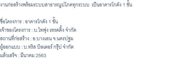 งานก่อสร้างพร้อมระบบสาธารณูปโภคทุกระบบ เป็นอาคารโกดัง 1 ชั้น ชื่อโครงการ : อาคารโกดัง 1 ชั้น เจ้าของโครงการ : บ.ไทฟุง เทรดดิ้ง จำกัด สถานที่ก่อสร้าง : อ.บางเลน จ.นครปฐม ผู้ออกแบบ : บ.ทริส บิลเดอร์ กรุ๊ป จำกัด แล้วเสร็จ : มีนาคม 2563 