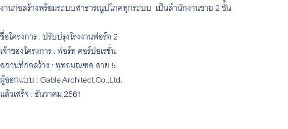 งานก่อสร้างพร้อมระบบสาธารณูปโภคทุกระบบ เป็นสำนักงานขาย 2 ชั้น ชื่อโครงการ : ปรับปรุงโรงงานฟอร์ท 2 เจ้าของโครงการ : ฟอร์ท คอร์ปอเรชั่น สถานที่ก่อสร้าง : พุทธมณฑล สาย 5 ผู้ออกแบบ : Gable Architect.Co.,Ltd. แล้วเสร็จ : ธันวาคม 2561 