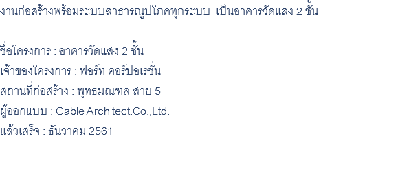 งานก่อสร้างพร้อมระบบสาธารณูปโภคทุกระบบ เป็นอาคารวัดแสง 2 ชั้น ชื่อโครงการ : อาคารวัดแสง 2 ชั้น เจ้าของโครงการ : ฟอร์ท คอร์ปอเรชั่น สถานที่ก่อสร้าง : พุทธมณฑล สาย 5 ผู้ออกแบบ : Gable Architect.Co.,Ltd. แล้วเสร็จ : ธันวาคม 2561 