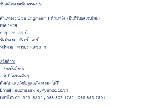 รับสมัครงานเพื่อนร่วมงาน ตำแหน่ง : Site Engineer 1 ตำแหน่ง (ยินดีรับนศ.จบใหม่) เพศ : ชาย อายุ : 25-35 ปี วันทำงาน : จันทร์ เสาร์ หน้างาน : หน่วยงานโครงการ สวัสดิการ - ประกันสังคม - โอที ไม่รวมอื่นๆ ติดต่อ และส่งข้อมูลสมัครงานมาได้ที่ Email : suphasak_sy@yahoo.co.th เบอร์โทร 02-943-8294 , 086 307 1782 , 089 683 7891 