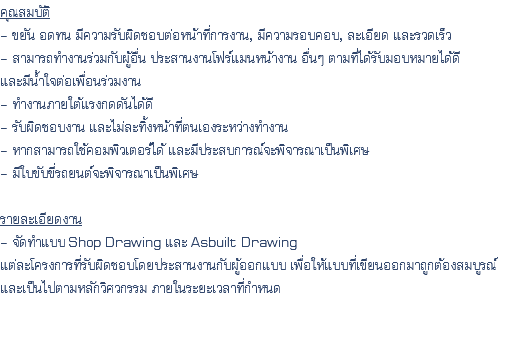 คุณสมบัติ - ขยัน อดทน มีความรับผิดชอบต่อหน้าที่การงาน, มีความรอบคอบ, ละเอียด และรวดเร็ว - สามารถทำงานร่วมกับผู้อื่น ประสานงานโฟร์แมนหน้างาน อื่นๆ ตามที่ได้รับมอบหมายได้ดี และมีน้ำใจต่อเพื่อนร่วมงาน - ทำงานภายใต้แรงกดดันได้ดี - รับผิดชอบงาน และไม่ละทิ้งหน้าที่ตนเองระหว่างทำงาน - หากสามารถใช้คอมพิวเตอร์ได้ และมีประสบการณ์จะพิจารณาเป็นพิเศษ - มีใบขับขี่รถยนต์จะพิจารณาเป็นพิเศษ รายละเอียดงาน - จัดทำแบบ Shop Drawing และ Asbuilt Drawing แต่ละโครงการที่รับผิดชอบโดยประสานงานกับผู้ออกแบบ เพื่อให้แบบที่เขียนออกมาถูกต้องสมบูรณ์ และเป็นไปตามหลักวิศวกรรม ภายในระยะเวลาที่กำหนด 