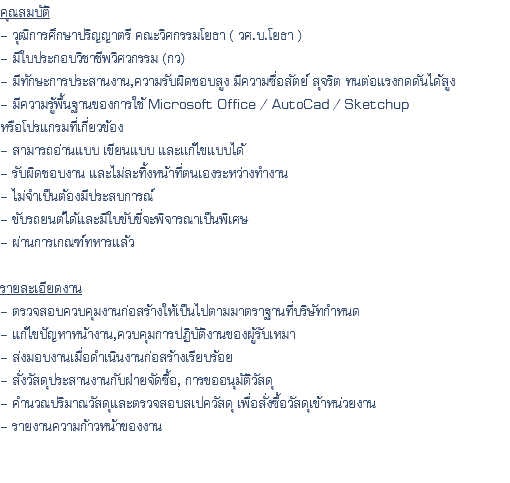 คุณสมบัติ - วุฒิการศึกษาปริญญาตรี คณะวิศกรรมโยธา ( วศ.บ.โยธา ) - มีใบประกอบวิชาชีพวิศวกรรม (กว) - มีทักษะการประสานงาน,ความรับผิดชอบสูง มีความซื่อสัตย์ สุจริต ทนต่อแรงกดดันได้สูง - มีความรู้พื้นฐานของการใช้ Microsoft Office / AutoCad / Sketchup หรือโปรแกรมที่เกี่ยวข้อง - สามารถอ่านแบบ เขียนแบบ และเเก้ไขแบบได้ - รับผิดชอบงาน และไม่ละทิ้งหน้าที่ตนเองระหว่างทำงาน - ไม่จำเป็นต้องมีประสบการณ์ - ขับรถยนต์ได้และมีใบขับขี่จะพิจารณาเป็นพิเศษ - ผ่านการเกณฑ์ทหารแล้ว รายละเอียดงาน - ตรวจสอบควบคุมงานก่อสร้างให้เป็นไปตามมาตราฐานที่บริษัทกำหนด - แก้ไขปัญหาหน้างาน,ควบคุมการปฏิบัติงานของผู้รับเหมา - ส่งมอบงานเมื่อดำเนินงานก่อสร้างเรียบร้อย - สั่งวัสดุประสานงานกับฝ่ายจัดซื้อ, การขออนุมัติวัสดุ - คำนวณปริมาณวัสดุและตรวจสอบสเปควัสดุ เพื่อสั่งซื้อวัสดุเข้าหน่วยงาน - รายงานความก้าวหน้าของงาน 