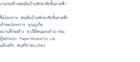 งานก่อสร้างต่อเติมบ้านพักอาศัยชั้นดาดฟ้า ชื่อโครงการ : ต่อเติมบ้านพักอาศัยชั้นดาดฟ้า เจ้าของโครงการ : คุณภูเก็ต สถานที่ก่อสร้าง : ซ.ปรีดีพนมยงค์ 42 กทม. ผู้ออกแบบ : Paper Wizard Co.,Ltd. แล้วเสร็จ : พฤศจิกายน 2563 