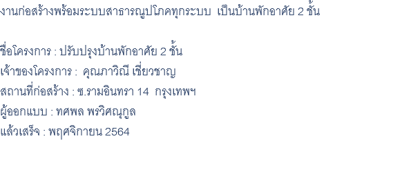 งานก่อสร้างพร้อมระบบสาธารณูปโภคทุกระบบ เป็นบ้านพักอาศัย 2 ชั้น ชื่อโครงการ : ปรับปรุงบ้านพักอาศัย 2 ชั้น เจ้าของโครงการ : คุณภาวิณี เชี่ยวชาญ สถานที่ก่อสร้าง : ซ.รามอินทรา 14 กรุงเทพฯ ผู้ออกแบบ : ทศพล พรวิศณุกูล แล้วเสร็จ : พฤศจิกายน 2564 