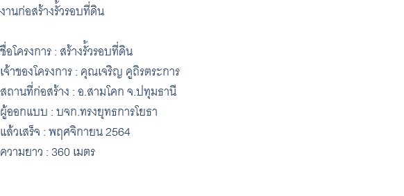 งานก่อสร้างรั้วรอบที่ดิน ชื่อโครงการ : สร้างรั้วรอบที่ดิน เจ้าของโครงการ : คุณเจริญ คูถิรตระการ สถานที่ก่อสร้าง : อ.สามโคก จ.ปทุมธานี ผู้ออกแบบ : บจก.ทรงยุทธการโยธา แล้วเสร็จ : พฤศจิกายน 2564 ความยาว : 360 เมตร 