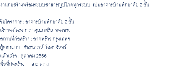 งานก่อสร้างพร้อมระบบสาธารณูปโภคทุกระบบ เป็นอาคารบ้านพักอาศัย 2 ชั้น ชื่อโครงการ : อาคารบ้านพักอาศัย 2 ชั้น เจ้าของโครงการ : คุณภทริน ทองขาว สถานที่ก่อสร้าง : ลาดพร้าว กรุงเทพฯ ผู้ออกแบบ : วัชราภรณ์ โสดาจันทร์ แล้วเสร็จ : ตุลาคม 2566 พื้นที่ก่อสร้าง : 560 ตร.ม. 