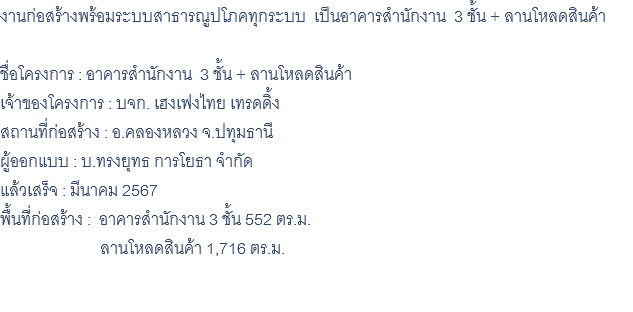 งานก่อสร้างพร้อมระบบสาธารณูปโภคทุกระบบ เป็นอาคารสำนักงาน 3 ชั้น + ลานโหลดสินค้า ชื่อโครงการ : อาคารสำนักงาน 3 ชั้น + ลานโหลดสินค้า เจ้าของโครงการ : บจก. เฮงเฟงไทย เทรดดิ้ง สถานที่ก่อสร้าง : อ.คลองหลวง จ.ปทุมธานี ผู้ออกแบบ : บ.ทรงยุทธ การโยธา จำกัด แล้วเสร็จ : มีนาคม 2567 พื้นที่ก่อสร้าง : อาคารสำนักงาน 3 ชั้น 552 ตร.ม. ลานโหลดสินค้า 1,716 ตร.ม. 