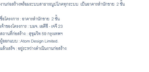 งานก่อสร้างพร้อมระบบสาธารณูปโภคทุกระบบ เป็นอาคารสำนักขาย 2 ชั้น ชื่อโครงการ : อาคารสำนักขาย 2 ชั้น เจ้าของโครงการ : บมจ. เอดีซี - เจจี 23 สถานที่ก่อสร้าง : สุขุมวิท 59 กรุงเทพฯ ผู้ออกแบบ : Atom Design Limited. แล้วเสร็จ : อยู่ระหว่างดำเนินงานก่อสร้าง 