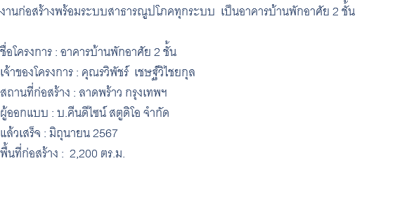 งานก่อสร้างพร้อมระบบสาธารณูปโภคทุกระบบ เป็นอาคารบ้านพักอาศัย 2 ชั้น ชื่อโครงการ : อาคารบ้านพักอาศัย 2 ชั้น เจ้าของโครงการ : คุณรวิพัชร์ เชษฐ์วิไชยกุล สถานที่ก่อสร้าง : ลาดพร้าว กรุงเทพฯ ผู้ออกแบบ : บ.คีนดีไซน์ สตูดิโอ จำกัด แล้วเสร็จ : มิถุนายน 2567 พื้นที่ก่อสร้าง : 2,200 ตร.ม. 