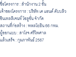 ชื่อโครงการ : สำนักงาน 2 ชั้น เจ้าของโครงการ : บริษัท เค แอนด์ ดับบลิว อินเทลลิเจนท์ โซลูชั่น จํากัด สถานที่ก่อสร้าง : พหลโยธิน 66 กทม. ผู้ออกแบบ : สาโรจ ศรีไพศาล แล้วเสร็จ : กุมภาพันธ์ 2567 