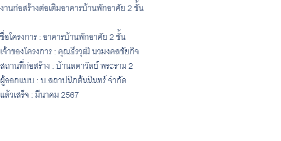 งานก่อสร้างต่อเติมอาคารบ้านพักอาศัย 2 ชั้น ชื่อโครงการ : อาคารบ้านพักอาศัย 2 ชั้น เจ้าของโครงการ : คุณธีรวุฒิ นวมงคลชัยกิจ สถานที่ก่อสร้าง : บ้านลดาวัลย์ พระราม 2 ผู้ออกแบบ : บ.สถาปนิกต้นนินทร์ จำกัด แล้วเสร็จ : มีนาคม 2567 