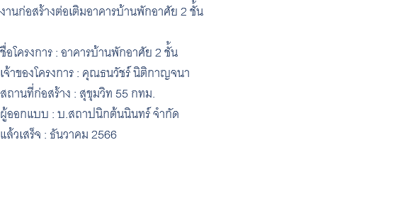 งานก่อสร้างต่อเติมอาคารบ้านพักอาศัย 2 ชั้น ชื่อโครงการ : อาคารบ้านพักอาศัย 2 ชั้น เจ้าของโครงการ : คุณธนวัชร์ นิติกาญจนา สถานที่ก่อสร้าง : สุขุมวิท 55 กทม. ผู้ออกแบบ : บ.สถาปนิกต้นนินทร์ จำกัด แล้วเสร็จ : ธันวาคม 2566 