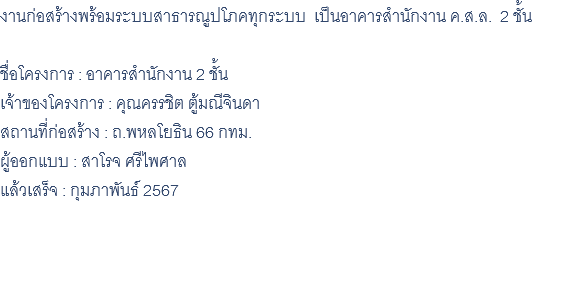 งานก่อสร้างพร้อมระบบสาธารณูปโภคทุกระบบ เป็นอาคารสำนักงาน ค.ส.ล. 2 ชั้น ชื่อโครงการ : อาคารสำนักงาน 2 ชั้น เจ้าของโครงการ : คุณครรชิต ตู้มณีจินดา สถานที่ก่อสร้าง : ถ.พหลโยธิน 66 กทม. ผู้ออกแบบ : สาโรจ ศรีไพศาล แล้วเสร็จ : กุมภาพันธ์ 2567 