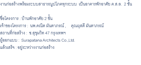 งานก่อสร้างพร้อมระบบสาธารณูปโภคทุกระบบ เป็นอาคารพักอาศัย ค.ส.ล. 2 ชั้น ชื่อโครงการ : บ้านพักอาศัย 2 ชั้น เจ้าของโครงการ : นพ.คณิต มันตาภรณ์ , คุณผุสดี มันตาภรณ์ สถานที่ก่อสร้าง : ซ.สุขุมวิท 47 กรุงเทพฯ ผู้ออกแบบ : Surapatana Architects Co.,Ltd. แล้วเสร็จ : อยู่ระหว่างงานก่อสร้าง 