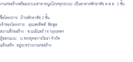 งานก่อสร้างพร้อมระบบสาธารณูปโภคทุกระบบ เป็นอาคารพักอาศัย ค.ส.ล. 2 ชั้น ชื่อโครงการ : บ้านพักอาศัย 2 ชั้น เจ้าของโครงการ : คุณพรทิพท์ ชัยพูล สถานที่ก่อสร้าง : ซ.นวมินทร์ 74 กรุงเทพฯ ผู้ออกแบบ : บ.ทรงยุทธการโยธา จำกัด แล้วเสร็จ : อยู่ระหว่างงานก่อสร้าง 