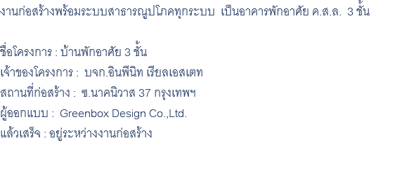 งานก่อสร้างพร้อมระบบสาธารณูปโภคทุกระบบ เป็นอาคารพักอาศัย ค.ส.ล. 3 ชั้น ชื่อโครงการ : บ้านพักอาศัย 3 ชั้น เจ้าของโครงการ : บจก.อินพีนิท เรียลเอสเตท สถานที่ก่อสร้าง : ซ.นาคนิวาส 37 กรุงเทพฯ ผู้ออกแบบ : Greenbox Design Co.,Ltd. แล้วเสร็จ : อยู่ระหว่างงานก่อสร้าง 