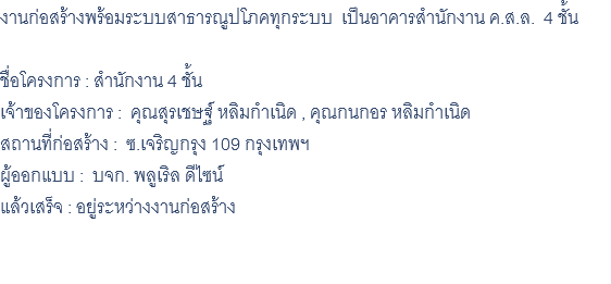 งานก่อสร้างพร้อมระบบสาธารณูปโภคทุกระบบ เป็นอาคารสำนักงาน ค.ส.ล. 4 ชั้น ชื่อโครงการ : สำนักงาน 4 ชั้น เจ้าของโครงการ : คุณสุรเชษฐ์ หลิมกำเนิด , คุณกนกอร หลิมกำเนิด สถานที่ก่อสร้าง : ซ.เจริญกรุง 109 กรุงเทพฯ ผู้ออกแบบ : บจก. พลูเริล ดีไซน์ แล้วเสร็จ : อยู่ระหว่างงานก่อสร้าง 