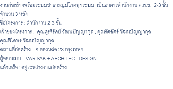 งานก่อสร้างพร้อมระบบสาธารณูปโภคทุกระบบ เป็นอาคารสำนักงาน ค.ส.ล. 2-3 ชั้น จำนวน 3 หลัง ชื่อโครงการ : สำนักงาน 2-3 ชั้น เจ้าของโครงการ : คุณสุรจิรัสย์ วัฒนปัญญากุล , คุณรัตฉัตร์ วัฒนปัญญากุล , คุณพิไลพร วัฒนปัญญากุล สถานที่ก่อสร้าง : ซ.ทองหล่อ 23 กรุงเทพฯ ผู้ออกแบบ : VARISAK + ARCHITECT DESIGN แล้วเสร็จ : อยู่ระหว่างงานก่อสร้าง 