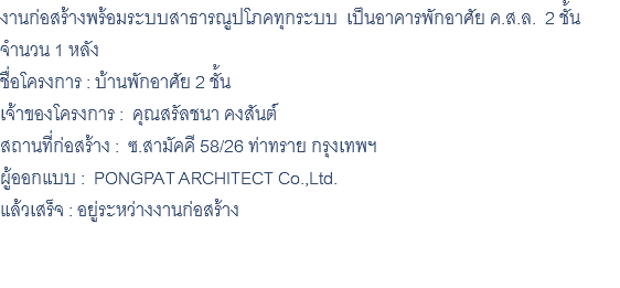งานก่อสร้างพร้อมระบบสาธารณูปโภคทุกระบบ เป็นอาคารพักอาศัย ค.ส.ล. 2 ชั้น จำนวน 1 หลัง ชื่อโครงการ : บ้านพักอาศัย 2 ชั้น เจ้าของโครงการ : คุณสรัลชนา คงสันต์ สถานที่ก่อสร้าง : ซ.สามัคคี 58/26 ท่าทราย กรุงเทพฯ ผู้ออกแบบ : PONGPAT ARCHITECT Co.,Ltd. แล้วเสร็จ : อยู่ระหว่างงานก่อสร้าง 