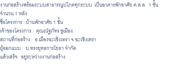 งานก่อสร้างพร้อมระบบสาธารณูปโภคทุกระบบ เป็นอาคารพักอาศัย ค.ส.ล. 1 ชั้น จำนวน 1 หลัง ชื่อโครงการ : บ้านพักอาศัย 1 ชั้น เจ้าของโครงการ : คุณณัฐภัทร ชูเมือง สถานที่ก่อสร้าง : อ.เมืองฉะเชิงเทรา จ.ฉะเชิงเทรา ผู้ออกแบบ : บ.ทรงยุทธการโยธา จำกัด แล้วเสร็จ : อยู่ระหว่างงานก่อสร้าง 
