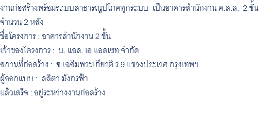 งานก่อสร้างพร้อมระบบสาธารณูปโภคทุกระบบ เป็นอาคารสำนักงาน ค.ส.ล. 2 ชั้น จำนวน 2 หลัง ชื่อโครงการ : อาคารสำนักงาน 2 ชั้น เจ้าของโครงการ : บ. แอล. เอ แอสเซท จำกัด สถานที่ก่อสร้าง : ซ.เฉลิมพระเกียรติ ร.9 แขวงประเวศ กรุงเทพฯ ผู้ออกแบบ : ลลิตา มังกรฟ้า แล้วเสร็จ : อยู่ระหว่างงานก่อสร้าง 