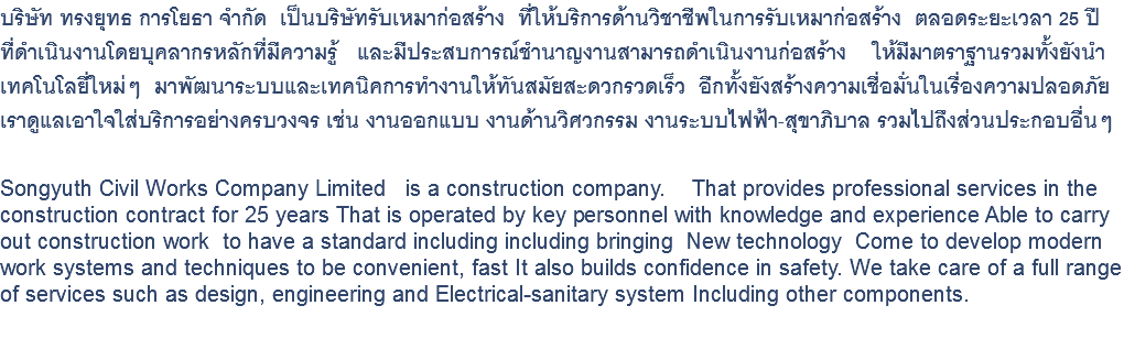 บริษัท ทรงยุทธ การโยธา จำกัด เป็นบริษัทรับเหมาก่อสร้าง ที่ให้บริการด้านวิชาชีพในการรับเหมาก่อสร้าง ตลอดระยะเวลา 25 ปี ที่ดำเนินงานโดยบุคลากรหลักที่มีความรู้ และมีประสบการณ์ชำนาญงานสามารถดำเนินงานก่อสร้าง ให้มีมาตราฐานรวมทั้งยังนำ เทคโนโลยี่ใหม่ๆ มาพัฒนาระบบและเทคนิคการทำงานให้ทันสมัยสะดวกรวดเร็ว อีกทั้งยังสร้างความเชื่อมั่นในเรื่องความปลอดภัย เราดูแลเอาใจใส่บริการอย่างครบวงจร เช่น งานออกแบบ งานด้านวิศวกรรม งานระบบไฟฟ้า-สุขาภิบาล รวมไปถึงส่วนประกอบอื่นๆ Songyuth Civil Works Company Limited is a construction company. That provides professional services in the construction contract for 25 years That is operated by key personnel with knowledge and experience Able to carry out construction work to have a standard including including bringing New technology Come to develop modern work systems and techniques to be convenient, fast It also builds confidence in safety. We take care of a full range of services such as design, engineering and Electrical-sanitary system Including other components. 