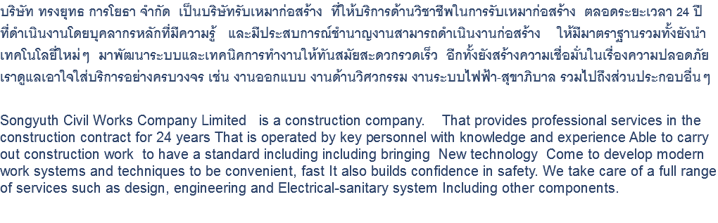 บริษัท ทรงยุทธ การโยธา จำกัด เป็นบริษัทรับเหมาก่อสร้าง ที่ให้บริการด้านวิชาชีพในการรับเหมาก่อสร้าง ตลอดระยะเวลา 24 ปี ที่ดำเนินงานโดยบุคลากรหลักที่มีความรู้ และมีประสบการณ์ชำนาญงานสามารถดำเนินงานก่อสร้าง ให้มีมาตราฐานรวมทั้งยังนำ เทคโนโลยี่ใหม่ๆ มาพัฒนาระบบและเทคนิคการทำงานให้ทันสมัยสะดวกรวดเร็ว อีกทั้งยังสร้างความเชื่อมั่นในเรื่องความปลอดภัย เราดูแลเอาใจใส่บริการอย่างครบวงจร เช่น งานออกแบบ งานด้านวิศวกรรม งานระบบไฟฟ้า-สุขาภิบาล รวมไปถึงส่วนประกอบอื่นๆ Songyuth Civil Works Company Limited is a construction company. That provides professional services in the construction contract for 24 years That is operated by key personnel with knowledge and experience Able to carry out construction work to have a standard including including bringing New technology Come to develop modern work systems and techniques to be convenient, fast It also builds confidence in safety. We take care of a full range of services such as design, engineering and Electrical-sanitary system Including other components. 