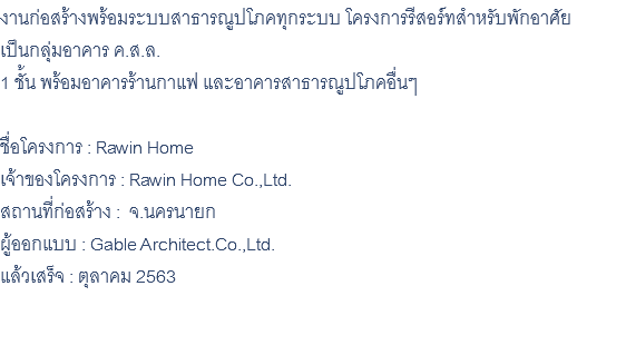 งานก่อสร้างพร้อมระบบสาธารณูปโภคทุกระบบ โครงการรีสอร์ทสำหรับพักอาศัย เป็นกลุ่มอาคาร ค.ส.ล. 1 ชั้น พร้อมอาคารร้านกาแฟ และอาคารสาธารณูปโภคอื่นๆ ชื่อโครงการ : Rawin Home เจ้าของโครงการ : Rawin Home Co.,Ltd. สถานที่ก่อสร้าง : จ.นครนายก ผู้ออกแบบ : Gable Architect.Co.,Ltd. แล้วเสร็จ : ตุลาคม 2563 