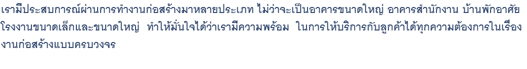 เรามีประสบการณ์ผ่านการทำงานก่อสร้างมาหลายประเภท ไม่ว่าจะเป็นอาคารขนาดใหญ่ อาคารสำนักงาน บ้านพักอาศัย โรงงานขนาดเล็กและขนาดใหญ่ ทำให้มั่นใจได้ว่าเรามีความพร้อม ในการให้บริการกับลูกค้าได้ทุกความต้องการในเรื่อง งานก่อสร้างแบบครบวงจร