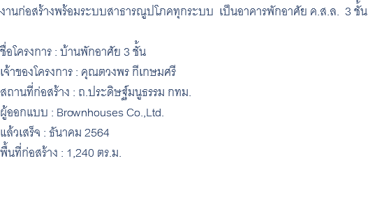 งานก่อสร้างพร้อมระบบสาธารณูปโภคทุกระบบ เป็นอาคารพักอาศัย ค.ส.ล. 3 ชั้น ชื่อโครงการ : บ้านพักอาศัย 3 ชั้น เจ้าของโครงการ : คุณตวงพร กีเกษมศรี สถานที่ก่อสร้าง : ถ.ประดิษฐ์มนูธรรม กทม. ผู้ออกแบบ : Brownhouses Co.,Ltd. แล้วเสร็จ : ธันาคม 2564 พื้นที่ก่อสร้าง : 1,240 ตร.ม. 